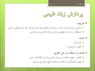 ‫تعریف‬:
‫ماشینی‬‫طب‬ ‫زبان‬ ‫یک‬ ‫توسط‬ ‫شده‬ ‫بیان‬ ‫مفاهیم‬ ‫برداشت‬ ‫و‬ ‫درک‬ ‫فرایند‬ ‫کردن‬‫انسانی‬ ‫یعی‬
‫و‬ ‫گفتاری‬ ‫زبان‬ ‫پردازش‬ ‫منظور‬ ‫به‬ ‫رایانه‬ ‫از‬ ‫استفاده‬‫نوشتاری‬
‫دامنه‬:
‫نوشتاری‬
‫گفتار‬(‫تصویر‬ ‫و‬)
‫کاوی‬ ‫متن‬ ‫در‬ ‫استفاده‬ ‫از‬ ‫هدف‬:
‫متنی‬ ‫اطالعات‬ ‫پردازش‬ ‫بیشتر‬ ‫سرعت‬ ‫و‬ ‫ها‬‫داده‬ ‫حجم‬ ‫کاهش‬
‫چشم‬ ‫بهبود‬‫سیستم‬ ‫خروجی‬ ‫نتایج‬ ‫صحت‬ ‫و‬ ‫دقت‬ ‫در‬ ‫گیر‬
7/17/201712
 