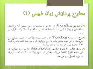 ‫آواشناسی‬(Phonetics):‫آوا‬ ‫سهطو‬ ‫ایهس‬ ‫در‬ ‫مطالعهه‬ ‫مورد‬ ‫واحد‬‫باشهد‬‫می‬.
‫ی‬ ‫تشه‬ ‫را‬ ‫انسهان‬ ‫گفتهار‬ ‫اصهوات‬ ‫مطالعه‬ ‫که‬ ‫است‬ ‫شناسی‬ ‫زبان‬ ‫از‬ ‫ای‬ ‫شاخه‬‫مهی‬ ‫ل‬
‫دهد‬.
‫واج‬‫یی‬‫شناسی‬(Phonology):‫واج‬ ‫سههطو‬ ‫ایههس‬ ‫در‬ ‫مطالعههه‬ ‫مههورد‬ ‫واحههد‬
‫باشد‬‫می‬.‫ت‬ ،‫واجهی‬ ‫کلمهه‬ ،‫هجا‬ ،‫پایه‬ ‫یا‬ ‫گام‬ ،‫گونه‬‫واج‬ ،‫واج‬ ،‫آوا‬ ‫مانند‬ ‫مسائلی‬ ،‫حوزه‬ ‫ایس‬ ‫در‬،‫یهه‬
‫گیرند‬‫می‬ ‫قرار‬ ‫بررسی‬ ‫مورد‬ ‫شعر‬ ‫وزن‬ ‫و‬ ‫رکس‬ ،‫آهنگ‬.
‫شناسی‬ ‫ریخت‬‫تکواژ‬ ‫یا‬‫شناسی‬(Morphology: )‫در‬ ‫مطالعهه‬ ‫مورد‬ ‫واحد‬
‫سطو‬ ‫ایس‬‫واژ‬ ‫ت‬(‫کلمه‬)‫باشد‬‫می‬.‫از‬ ‫بخشی‬‫زبان‬ ‫دستور‬‫ساخت‬ ‫کهه‬ ‫است‬‫واژه‬ ‫هههار‬
‫دهد‬‫می‬ ‫قرار‬ ‫تحلیل‬ ‫مورد‬ ‫را‬.
13
 