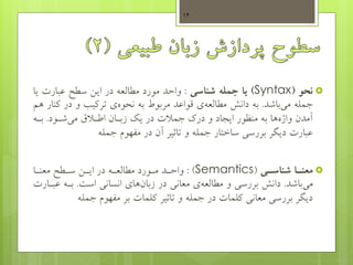‫نحو‬(Syntax)‫جمله‬ ‫یا‬‫شناسی‬:‫سطو‬ ‫ایس‬ ‫در‬ ‫مطالعه‬ ‫مورد‬ ‫واحد‬‫عبارت‬‫ی‬‫ا‬
‫جمله‬‫باشد‬‫می‬.‫دانش‬ ‫به‬‫ی‬‫مطالعه‬‫به‬ ‫مربوط‬ ‫قواعد‬‫ی‬‫نحوه‬‫ک‬ ‫در‬ ‫و‬ ‫ترکیب‬‫هم‬ ‫نار‬
‫شهود‬‫می‬ ‫اطهالم‬ ‫زبهان‬ ‫یک‬ ‫در‬ ‫جمالت‬ ‫درک‬ ‫و‬ ‫ایجاد‬ ‫منظور‬ ‫به‬ ‫ها‬‫واژه‬ ‫آمدن‬.‫بهه‬
‫جمله‬ ‫مفهوم‬ ‫در‬ ‫آن‬ ‫تاثیر‬ ‫و‬ ‫جمله‬ ‫ساختار‬ ‫بررسی‬ ‫دیگر‬ ‫عبارت‬
‫یا‬‫ی‬‫معن‬‫یی‬‫ی‬‫شناس‬(Semantics):‫ها‬‫ه‬‫معن‬ ‫هطو‬‫ه‬‫س‬ ‫هس‬‫ه‬‫ای‬ ‫در‬ ‫هه‬‫ه‬‫مطالع‬ ‫هورد‬‫ه‬‫م‬ ‫هد‬‫ه‬‫واح‬
‫باشد‬‫می‬.‫است‬ ‫انسانی‬ ‫های‬‫زبان‬ ‫در‬ ‫معانی‬ ‫ی‬‫مطالعه‬ ‫و‬ ‫بررسی‬ ‫دانش‬.‫عبه‬ ‫بهه‬‫ارت‬
‫جمله‬ ‫مفهوم‬ ‫بر‬ ‫کلمات‬ ‫تاثیر‬ ‫و‬ ‫جمله‬ ‫در‬ ‫کلمات‬ ‫معانی‬ ‫بررسی‬ ‫دیگر‬
14
 