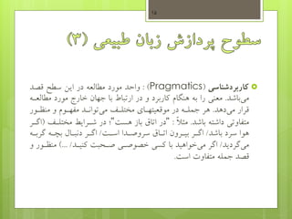 ‫کاربردشناسی‬(Pragmatics: )‫قصد‬ ‫سطو‬ ‫ایس‬ ‫در‬ ‫مطالعه‬ ‫مورد‬ ‫واحد‬
‫باشد‬‫می‬.‫مط‬ ‫مورد‬ ‫خارج‬ ‫جهان‬ ‫با‬ ‫ارتباط‬ ‫در‬ ‫و‬ ‫کاربرد‬ ‫هنگام‬ ‫به‬ ‫را‬ ‫معنی‬‫العهه‬
‫دهد‬‫می‬ ‫قرار‬.‫منظهور‬ ‫و‬ ‫مفههوم‬ ‫توانهد‬‫می‬ ‫مختلهی‬ ‫موقعیتههای‬ ‫در‬ ‫جملهه‬ ‫هر‬
‫باشد‬ ‫داشته‬ ‫متفاوتی‬.ً‫ال‬‫مث‬:"‫هست‬ ‫باز‬ ‫اتام‬ ‫در‬"‫مختله‬ ‫شهرایط‬ ‫در‬ ‫؛‬‫ی‬(‫اگهر‬
‫باشد‬ ‫سرد‬ ‫هوا‬/‫اسهت‬ ‫سروصهدا‬ ‫اتهام‬ ‫بیهرون‬ ‫اگهر‬/‫گربه‬ ‫هه‬ ‫ب‬ ‫دنبهاب‬ ‫اگهر‬‫ه‬
‫گردید‬‫می‬/‫کنیهد‬ ‫صهحبت‬ ‫خصوصهی‬ ‫کسی‬ ‫با‬ ‫خواهید‬‫می‬ ‫اگر‬)... /‫منظه‬‫و‬ ‫ور‬
‫است‬ ‫متفاوت‬ ‫جمله‬ ‫قصد‬.
15
 