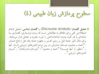 ‫تحلیل‬‫گفتمان‬(Discourse analysis)‫یا‬‫شناسی‬ ‫گفتمان‬:‫تحلیل‬‫کهال‬‫م‬
‫گف‬ ،‫نوشهتاری‬ ‫زبهان‬ ‫که‬ ‫است‬ ‫مطالعاتی‬ ‫به‬ ‫اطالم‬ ‫برای‬ ‫کلی‬ ‫اصطالحی‬‫یها‬ ‫تهاری‬
‫قرا‬ ‫تحلیل‬ ‫و‬ ‫تجزیه‬ ‫مورد‬ ‫را‬ ‫شناختی‬‫نشانه‬ ‫پدیده‬ ‫گونه‬ ‫هر‬ ‫یا‬ ‫ای‬‫نشانه‬‫دهند‬‫می‬ ‫ر‬.
‫مثل‬ ‫بعد‬ ‫جمله‬ ‫مفهوم‬ ‫و‬ ‫تفسیر‬ ‫روی‬ ‫بر‬ ‫قبل‬ ‫جمله‬ ‫تاثیر‬ ‫مثاب‬ ‫برای‬‫ضمایر‬ ‫ارجاع‬
:"‫دارند‬ ‫اروپایی‬ ‫کشورهای‬ ‫مردم‬ ‫بیس‬ ‫در‬ ‫مشترکی‬ ‫دوستان‬ ‫محمود‬ ‫و‬ ‫احمد‬.‫آنها‬
..."‫چیست؟‬ ‫آنها‬ ‫از‬ ‫منظور‬"‫محمود‬ ‫و‬ ‫احمد‬"‫؛‬"‫مشترکشان‬ ‫دوستان‬"،"‫مهردم‬
‫اروپایی‬ ‫کشورهای‬"...
16
 