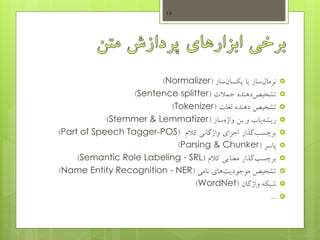 ‫نرماب‬‫ساز‬‫یا‬‫سان‬ ‫ی‬‫ساز‬(Normalizer)
‫تشخیص‬‫دهنده‬‫جمالت‬(Sentence splitter)
‫تشخیص‬‫دهنده‬‫لغات‬(Tokenizer)
‫ریشه‬‫ساز‬‫واژه‬ ‫بس‬ ‫و‬ ‫یاب‬(Stemmer & Lemmatizer)
‫برچسب‬‫گذار‬‫کالم‬ ‫واژگانی‬ ‫اجزای‬(Part of Speech Tagger-POS)
‫پاسر‬(Parsing & Chunker)
‫برچسب‬‫گذار‬‫کالم‬ ‫معنایی‬(Semantic Role Labeling - SRL)
‫نامی‬ ‫های‬‫موجودیت‬ ‫تشخیص‬(Name Entity Recognition - NER)
‫واژگان‬ ‫ه‬ ‫شب‬(WordNet)
...
17
 