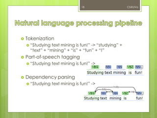  Tokenization
 “Studying text mining is fun!” -> “studying” +
“text” + “mining” + “is” + “fun” + “!”
 Part-of-speech tagging
 “Studying text mining is fun!” ->
 Dependency parsing
 “Studying text mining is fun!” ->
CS@UVa18
 