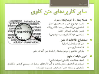 ‫متون‬ ‫بندی‬‫خوشه‬ ‫یا‬ ‫بندی‬ ‫دسته‬
‫اخبار‬ ‫بندی‬‫دسته‬ ‫یا‬ ‫خبر‬ ‫موضوع‬ ‫تعیین‬
‫الکترونیک‬ ‫پست‬ ‫در‬ ‫ها‬‫هرزنامه‬ ‫شناسایی‬
‫انتشار‬ ‫غیرقابل‬ ‫نظرات‬ ‫تعیین‬
‫زنی‬‫نمایه‬‫خودکار‬(‫موضوعی‬ ‫برچسب‬)
‫استخراج‬‫از‬ ‫اطالعات‬‫متن‬
‫خبرکاوی‬(‫اخبار‬ ‫تحلیل‬)
‫متن‬ ‫سازی‬‫خالصه‬
‫متن‬ ‫در‬ ‫آنها‬ ‫بین‬ ‫ارتباط‬ ‫و‬ ‫ها‬‫موجودیت‬ ‫و‬ ‫مفاهیم‬ ‫بازیابی‬
‫متون‬ ‫شباهت‬ ‫تعیین‬
‫نگارشی‬ ‫مشابهت‬ ‫کشف‬(‫ادبی‬ ‫سرقت‬)
،‫های‬‫نامه‬ ‫جستجوی‬‫و‬ ‫ها‬‫نامه‬‫بخش‬‫مرتبط‬ ‫های‬‫نامه‬‫آیین‬‫در‬‫مک‬ ‫گردش‬ ‫سیستم‬‫اتبات‬
‫متن‬ ‫نویسنده‬ ‫تشخیص‬/‫نویسنده‬ ‫جنسیت‬ ‫تشخیص‬
7/17/201741
 