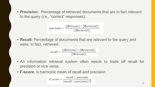 • Precision: Percentage of retrieved documents that are in fact relevant
to the query (i.e., “correct” responses).
• Recall: Percentage of documents that are relevant to the query and
were, in fact, retrieved.
• An information retrieval system often needs to trade off recall for
precision or vice versa.
• F-score, is harmonic mean of recall and precision
10
 