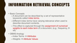 INFORMATION RETRIEVAL CONCEPTS
• Basic Concepts
–A document can be described by a set of representative
keywords called index terms.
–Different index terms have varying relevance when used to
describe document contents.
–This effect is captured through the assignment of numerical
weights to each index term of a document. (e.g.: frequency, tf-
idf)
• DBMS Analogy
–Index Terms  Attributes
–Weights  Attribute Values
11
 