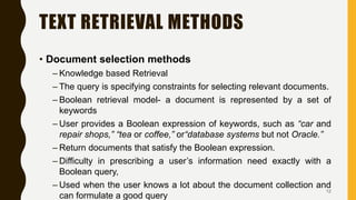 TEXT RETRIEVAL METHODS
• Document selection methods
– Knowledge based Retrieval
– The query is specifying constraints for selecting relevant documents.
– Boolean retrieval model- a document is represented by a set of
keywords
– User provides a Boolean expression of keywords, such as “car and
repair shops,” “tea or coffee,” or“database systems but not Oracle.”
– Return documents that satisfy the Boolean expression.
– Difficulty in prescribing a user’s information need exactly with a
Boolean query,
– Used when the user knows a lot about the document collection and
can formulate a good query
12
 