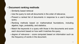 • Document ranking methods
– Similarity based retrieval
– Use the query to rank all documents in the order of relevance.
– Present a ranked list of documents in response to a user’s keyword
query.
– Ranking methods based on mathematical foundations, including
algebra, logic, probability, and statistics.
– Match the keywords in a query with those in the documents and score
each document based on how well it matches the query.
– degree of relevance :- score computed based on information such as
the frequency of words in the document.
13
 