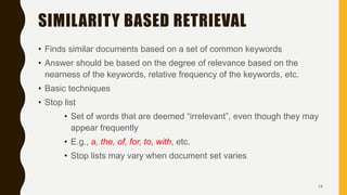 SIMILARITY BASED RETRIEVAL
• Finds similar documents based on a set of common keywords
• Answer should be based on the degree of relevance based on the
nearness of the keywords, relative frequency of the keywords, etc.
• Basic techniques
• Stop list
• Set of words that are deemed “irrelevant”, even though they may
appear frequently
• E.g., a, the, of, for, to, with, etc.
• Stop lists may vary when document set varies
14
 