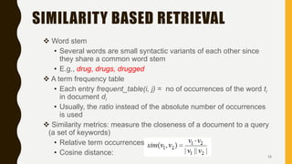 SIMILARITY BASED RETRIEVAL
 Word stem
• Several words are small syntactic variants of each other since
they share a common word stem
• E.g., drug, drugs, drugged
 A term frequency table
• Each entry frequent_table(i, j) = no of occurrences of the word ti
in document di
• Usually, the ratio instead of the absolute number of occurrences
is used
 Similarity metrics: measure the closeness of a document to a query
(a set of keywords)
• Relative term occurrences
• Cosine distance: 15
 