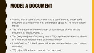 MODEL A DOCUMENT
• Starting with a set of d documents and a set of t terms, model each
document as a vector v in the t dimensional space Rt , ie. vector-space
model.
• The term frequency be the number of occurrences of term t in the
document d, that is, freq(d; t).
• The (weighted) term-frequency matrix TF(d; t) measures the association
of a term t with respect to the given document d:
• it is defined as 0 if the document does not contain the term, and nonzero
otherwise.
• TF(d; t) = 1 if the term t occurs in the document d 19
 