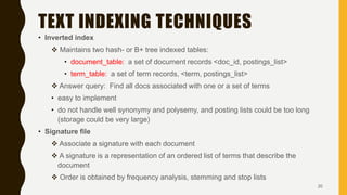 TEXT INDEXING TECHNIQUES
• Inverted index
 Maintains two hash- or B+ tree indexed tables:
• document_table: a set of document records <doc_id, postings_list>
• term_table: a set of term records, <term, postings_list>
 Answer query: Find all docs associated with one or a set of terms
• easy to implement
• do not handle well synonymy and polysemy, and posting lists could be too long
(storage could be very large)
• Signature file
 Associate a signature with each document
 A signature is a representation of an ordered list of terms that describe the
document
 Order is obtained by frequency analysis, stemming and stop lists
20
 