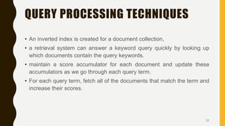 • An inverted index is created for a document collection,
• a retrieval system can answer a keyword query quickly by looking up
which documents contain the query keywords.
• maintain a score accumulator for each document and update these
accumulators as we go through each query term.
• For each query term, fetch all of the documents that match the term and
increase their scores.
QUERY PROCESSING TECHNIQUES
21
 