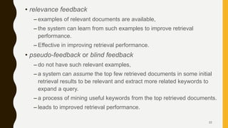 • relevance feedback
– examples of relevant documents are available,
– the system can learn from such examples to improve retrieval
performance.
– Effective in improving retrieval performance.
• pseudo-feedback or blind feedback
– do not have such relevant examples,
– a system can assume the top few retrieved documents in some initial
retrieval results to be relevant and extract more related keywords to
expand a query.
– a process of mining useful keywords from the top retrieved documents.
– leads to improved retrieval performance.
22
 