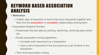 KEYWORD BASED ASSOCIATION
ANALYSIS
• Motivation
– Collect sets of keywords or terms that occur frequently together and
then find the association or correlation relationships among them
• Association Analysis Process
– Preprocess the text data by parsing, stemming, removing stop words,
etc.
– Evoke association mining algorithms
• Consider each document as a transaction
• View a set of keywords in the document as a set of items in the
transaction
– Term level association mining 27
 