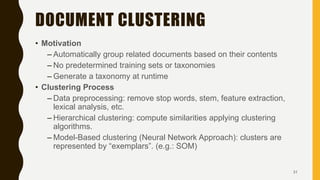 DOCUMENT CLUSTERING
• Motivation
– Automatically group related documents based on their contents
– No predetermined training sets or taxonomies
– Generate a taxonomy at runtime
• Clustering Process
– Data preprocessing: remove stop words, stem, feature extraction,
lexical analysis, etc.
– Hierarchical clustering: compute similarities applying clustering
algorithms.
– Model-Based clustering (Neural Network Approach): clusters are
represented by “exemplars”. (e.g.: SOM)
31
 