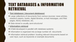 TEXT DATABASES & INFORMATION
RETRIEVAL
• Text databases ( document databases)
 Large collections of documents from various sources: news articles,
research papers, books, digital libraries, e-mail messages, and Web
pages, library database, etc.
 Data stored is usually semi-structured
• Information retrieval
 A field developed in parallel with database systems
 Information is organized into (a large number of) documents
 Information retrieval problem: locating relevant documents based on
user input, such as keywords or example documents
6
 