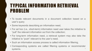 TYPICAL INFORMATION RETRIEVAL
PROBLEM
• To locate relevant documents in a document collection based on a
user’s query
• Some keywords describing an information need,
• For ad hoc (i.e., short-term) information need user takes the initiative to
“pull” the relevant information out from the collection;
• For long-term information need, a retrieval system may also take the
initiative to “push” relevant to the user’s need.
• Such an information access process is called information filtering,
• Corresponding systems are called filtering systems or recommender
systems. 7
 