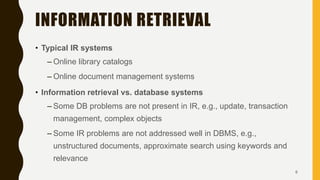INFORMATION RETRIEVAL
• Typical IR systems
– Online library catalogs
– Online document management systems
• Information retrieval vs. database systems
– Some DB problems are not present in IR, e.g., update, transaction
management, complex objects
– Some IR problems are not addressed well in DBMS, e.g.,
unstructured documents, approximate search using keywords and
relevance
8
 