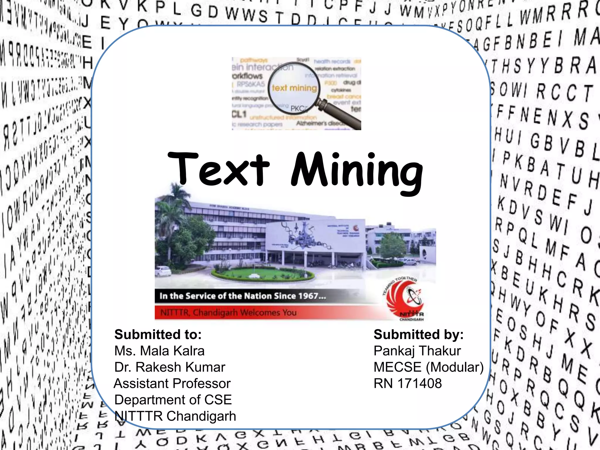 Text Mining
Submitted to:
Ms. Mala Kalra
Dr. Rakesh Kumar
Assistant Professor
Department of CSE
NITTTR Chandigarh
Submitted by:
Pankaj Thakur
MECSE (Modular)
RN 171408
 