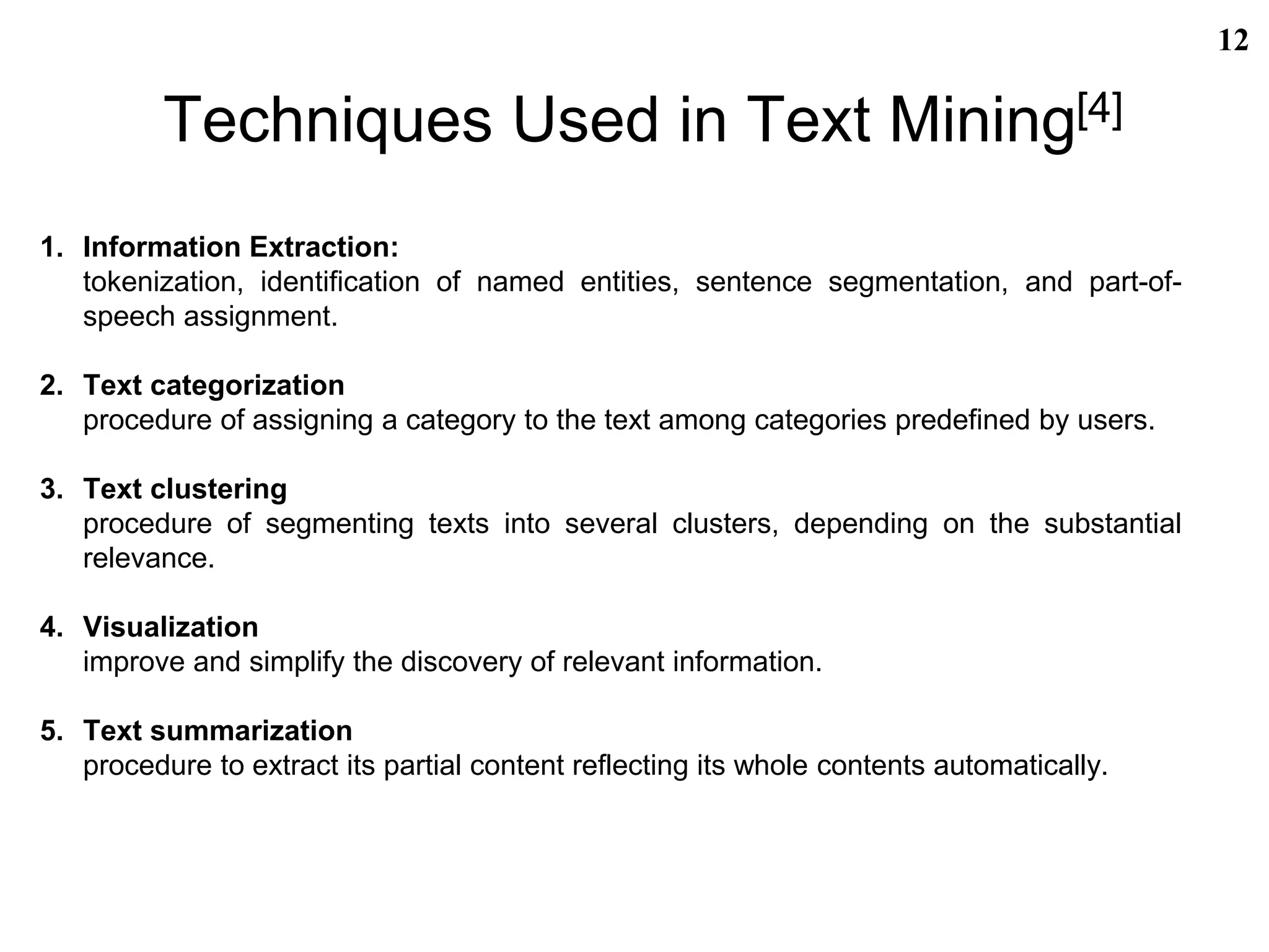 Techniques Used in Text Mining[4]
1. Information Extraction:
tokenization, identification of named entities, sentence segmentation, and part-of-
speech assignment.
2. Text categorization
procedure of assigning a category to the text among categories predefined by users.
3. Text clustering
procedure of segmenting texts into several clusters, depending on the substantial
relevance.
4. Visualization
improve and simplify the discovery of relevant information.
5. Text summarization
procedure to extract its partial content reflecting its whole contents automatically.
12
 