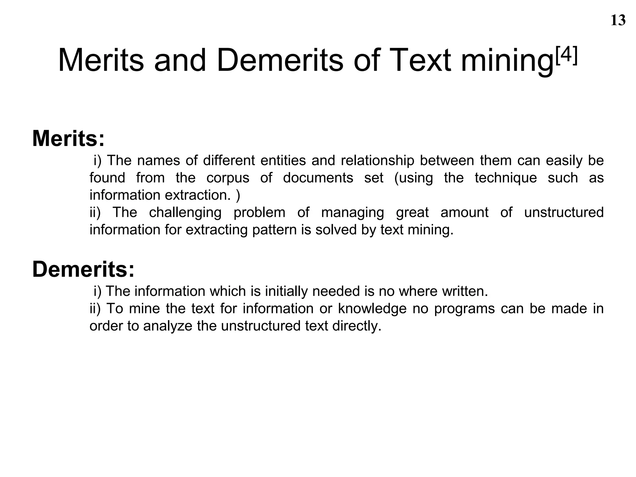 Merits and Demerits of Text mining[4]
Merits:
i) The names of different entities and relationship between them can easily be
found from the corpus of documents set (using the technique such as
information extraction. )
ii) The challenging problem of managing great amount of unstructured
information for extracting pattern is solved by text mining.
Demerits:
i) The information which is initially needed is no where written.
ii) To mine the text for information or knowledge no programs can be made in
order to analyze the unstructured text directly.
13
 