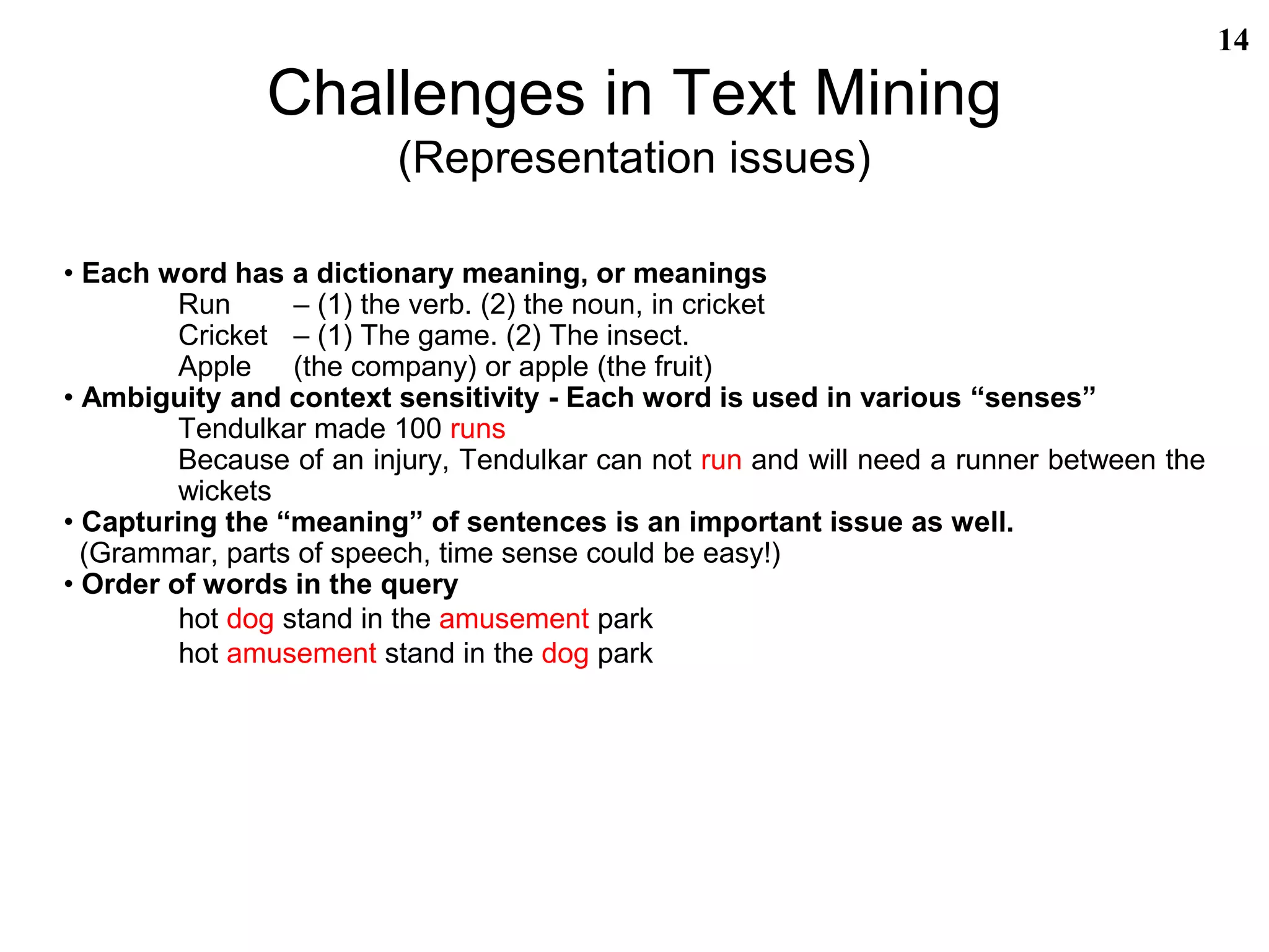 Challenges in Text Mining
(Representation issues)
• Each word has a dictionary meaning, or meanings
Run – (1) the verb. (2) the noun, in cricket
Cricket – (1) The game. (2) The insect.
Apple (the company) or apple (the fruit)
• Ambiguity and context sensitivity - Each word is used in various “senses”
Tendulkar made 100 runs
Because of an injury, Tendulkar can not run and will need a runner between the
wickets
• Capturing the “meaning” of sentences is an important issue as well.
(Grammar, parts of speech, time sense could be easy!)
• Order of words in the query
hot dog stand in the amusement park
hot amusement stand in the dog park
14
 