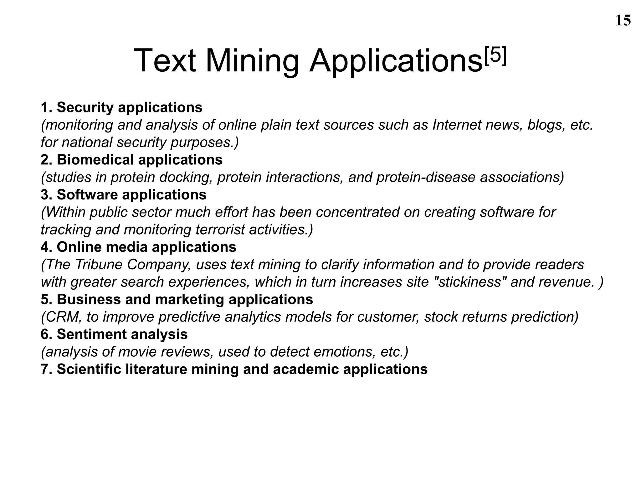 Text Mining Applications[5]
15
1. Security applications
(monitoring and analysis of online plain text sources such as Internet news, blogs, etc.
for national security purposes.)
2. Biomedical applications
(studies in protein docking, protein interactions, and protein-disease associations)
3. Software applications
(Within public sector much effort has been concentrated on creating software for
tracking and monitoring terrorist activities.)
4. Online media applications
(The Tribune Company, uses text mining to clarify information and to provide readers
with greater search experiences, which in turn increases site "stickiness" and revenue. )
5. Business and marketing applications
(CRM, to improve predictive analytics models for customer, stock returns prediction)
6. Sentiment analysis
(analysis of movie reviews, used to detect emotions, etc.)
7. Scientific literature mining and academic applications
 