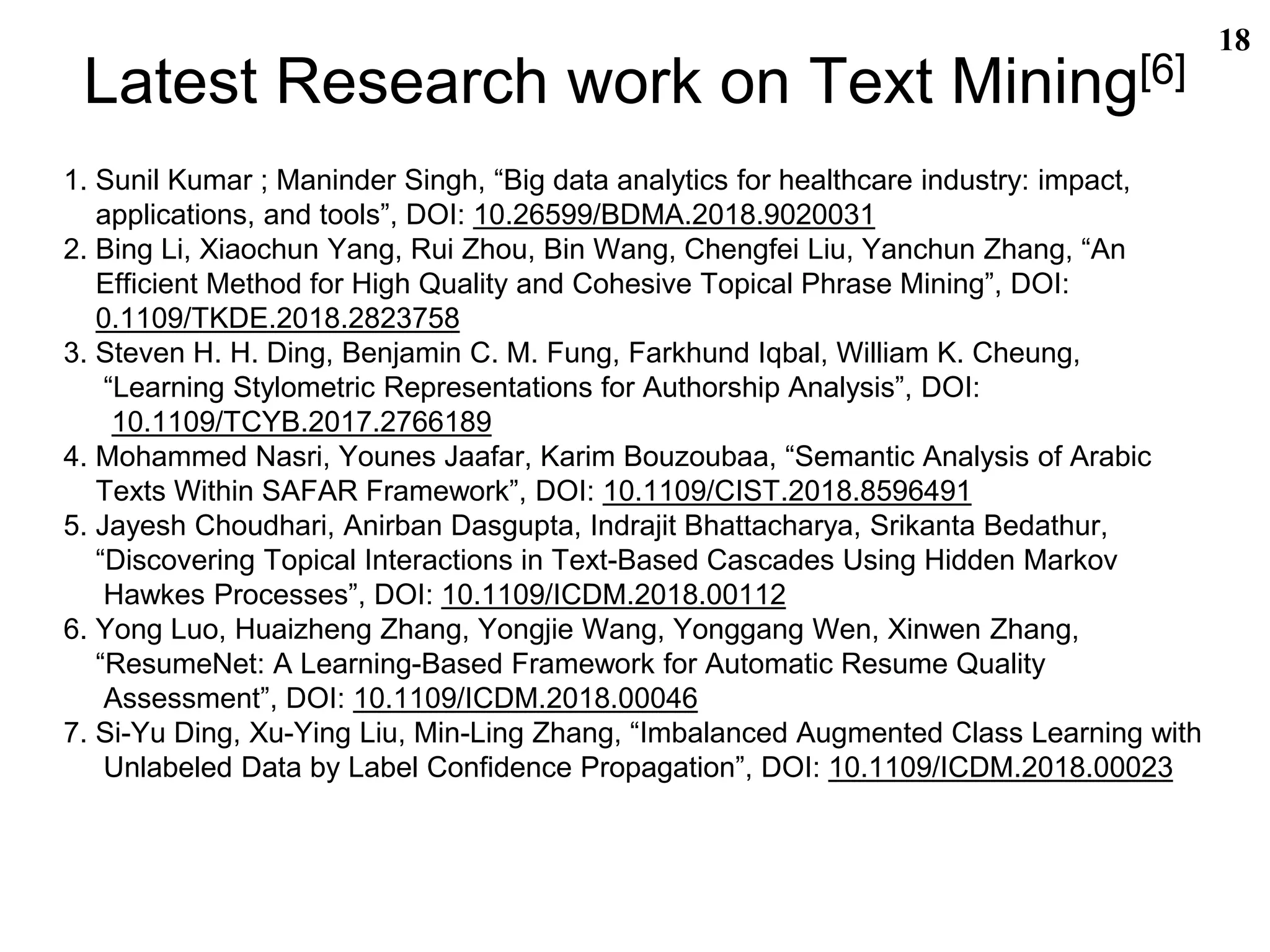 Latest Research work on Text Mining[6]
1. Sunil Kumar ; Maninder Singh, “Big data analytics for healthcare industry: impact,
applications, and tools”, DOI: 10.26599/BDMA.2018.9020031
2. Bing Li, Xiaochun Yang, Rui Zhou, Bin Wang, Chengfei Liu, Yanchun Zhang, “An
Efficient Method for High Quality and Cohesive Topical Phrase Mining”, DOI:
0.1109/TKDE.2018.2823758
3. Steven H. H. Ding, Benjamin C. M. Fung, Farkhund Iqbal, William K. Cheung,
“Learning Stylometric Representations for Authorship Analysis”, DOI:
10.1109/TCYB.2017.2766189
4. Mohammed Nasri, Younes Jaafar, Karim Bouzoubaa, “Semantic Analysis of Arabic
Texts Within SAFAR Framework”, DOI: 10.1109/CIST.2018.8596491
5. Jayesh Choudhari, Anirban Dasgupta, Indrajit Bhattacharya, Srikanta Bedathur,
“Discovering Topical Interactions in Text-Based Cascades Using Hidden Markov
Hawkes Processes”, DOI: 10.1109/ICDM.2018.00112
6. Yong Luo, Huaizheng Zhang, Yongjie Wang, Yonggang Wen, Xinwen Zhang,
“ResumeNet: A Learning-Based Framework for Automatic Resume Quality
Assessment”, DOI: 10.1109/ICDM.2018.00046
7. Si-Yu Ding, Xu-Ying Liu, Min-Ling Zhang, “Imbalanced Augmented Class Learning with
Unlabeled Data by Label Confidence Propagation”, DOI: 10.1109/ICDM.2018.00023
18
 