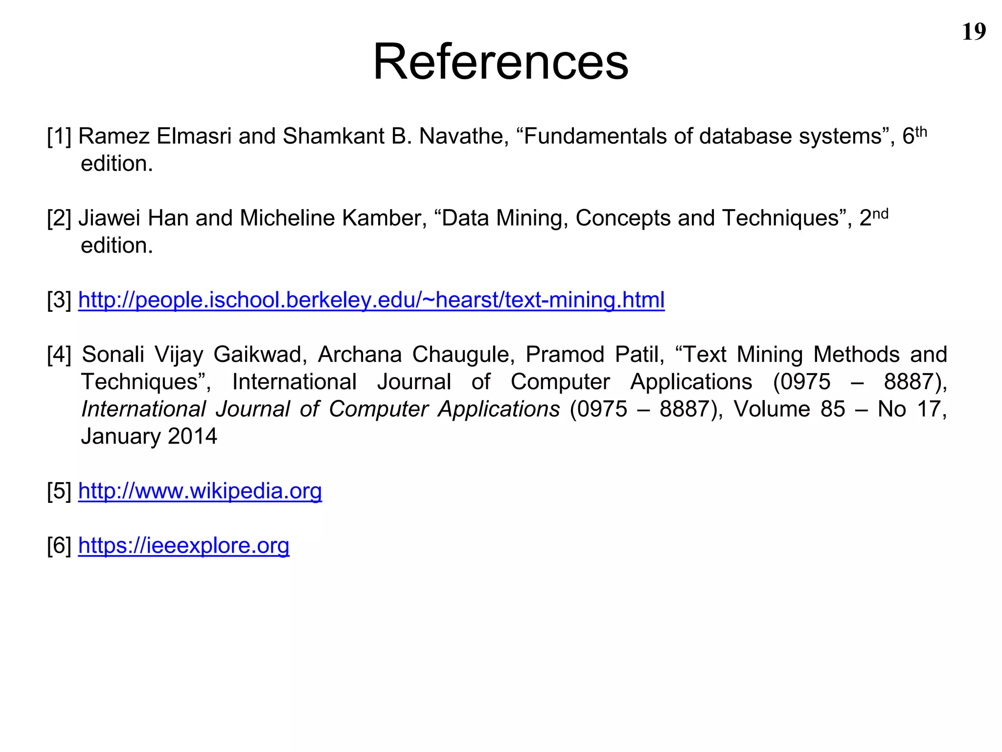 References
[1] Ramez Elmasri and Shamkant B. Navathe, “Fundamentals of database systems”, 6th
edition.
[2] Jiawei Han and Micheline Kamber, “Data Mining, Concepts and Techniques”, 2nd
edition.
[3] http://people.ischool.berkeley.edu/~hearst/text-mining.html
[4] Sonali Vijay Gaikwad, Archana Chaugule, Pramod Patil, “Text Mining Methods and
Techniques”, International Journal of Computer Applications (0975 – 8887),
International Journal of Computer Applications (0975 – 8887), Volume 85 – No 17,
January 2014
[5] http://www.wikipedia.org
[6] https://ieeexplore.org
19
 