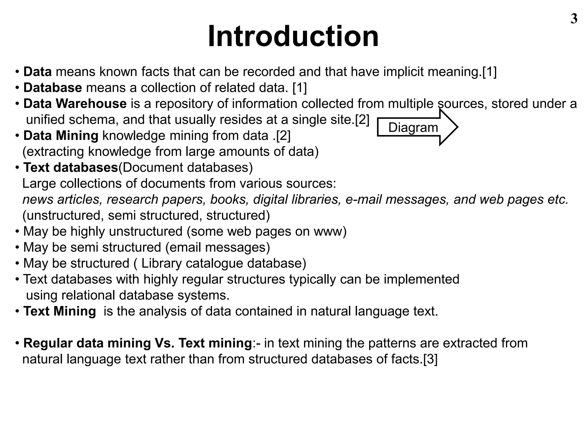 Introduction
3
• Data means known facts that can be recorded and that have implicit meaning.[1]
• Database means a collection of related data. [1]
• Data Warehouse is a repository of information collected from multiple sources, stored under a
unified schema, and that usually resides at a single site.[2]
• Data Mining knowledge mining from data .[2]
(extracting knowledge from large amounts of data)
• Text databases(Document databases)
Large collections of documents from various sources:
news articles, research papers, books, digital libraries, e-mail messages, and web pages etc.
(unstructured, semi structured, structured)
• May be highly unstructured (some web pages on www)
• May be semi structured (email messages)
• May be structured ( Library catalogue database)
• Text databases with highly regular structures typically can be implemented
using relational database systems.
• Text Mining is the analysis of data contained in natural language text.
• Regular data mining Vs. Text mining:- in text mining the patterns are extracted from
natural language text rather than from structured databases of facts.[3]
Diagram
 