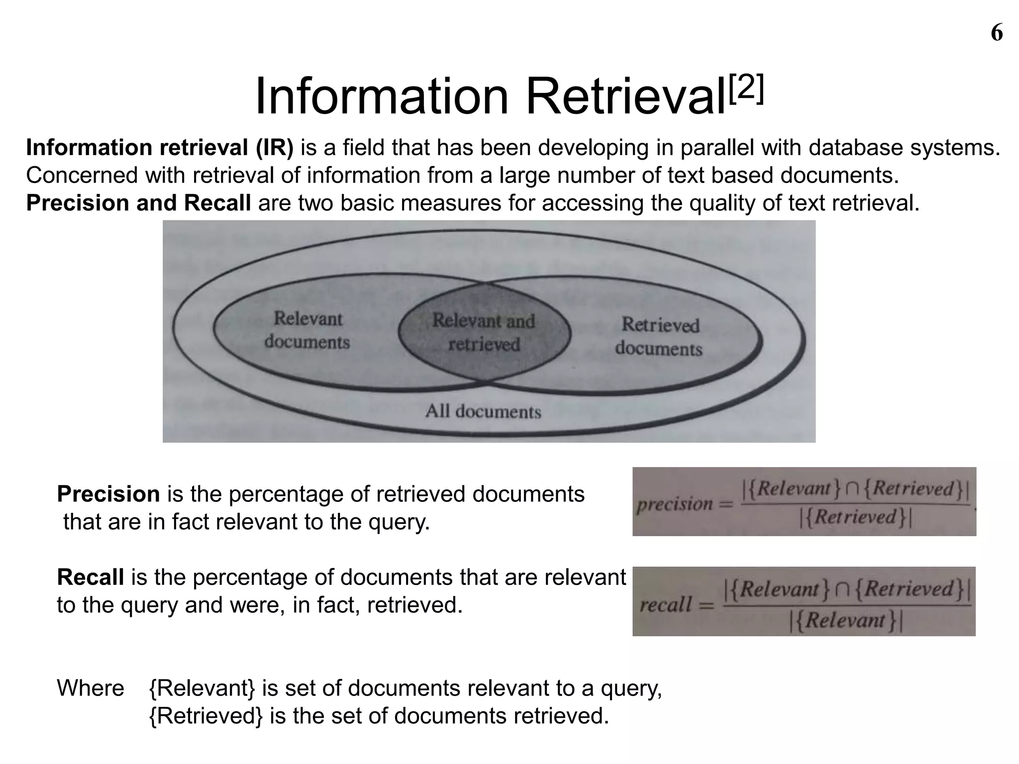 Information Retrieval[2]
6
Information retrieval (IR) is a field that has been developing in parallel with database systems.
Concerned with retrieval of information from a large number of text based documents.
Precision and Recall are two basic measures for accessing the quality of text retrieval.
Precision is the percentage of retrieved documents
that are in fact relevant to the query.
Recall is the percentage of documents that are relevant
to the query and were, in fact, retrieved.
Where {Relevant} is set of documents relevant to a query,
{Retrieved} is the set of documents retrieved.
 