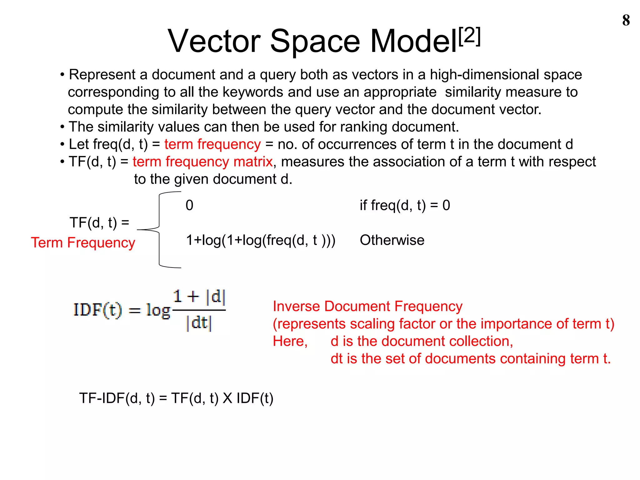 Vector Space Model[2]
8
• Represent a document and a query both as vectors in a high-dimensional space
corresponding to all the keywords and use an appropriate similarity measure to
compute the similarity between the query vector and the document vector.
• The similarity values can then be used for ranking document.
• Let freq(d, t) = term frequency = no. of occurrences of term t in the document d
• TF(d, t) = term frequency matrix, measures the association of a term t with respect
to the given document d.
TF-IDF(d, t) = TF(d, t) X IDF(t)
0 if freq(d, t) = 0
TF(d, t) =
1+log(1+log(freq(d, t ))) OtherwiseTerm Frequency
Inverse Document Frequency
(represents scaling factor or the importance of term t)
Here, d is the document collection,
dt is the set of documents containing term t.
 