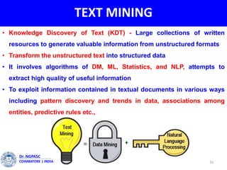 TEXT MINING
• Knowledge Discovery of Text (KDT) - Large collections of written
resources to generate valuable information from unstructured formats
• Transform the unstructured text into structured data
• It involves algorithms of DM, ML, Statistics, and NLP, attempts to
extract high quality of useful information
• To exploit information contained in textual documents in various ways
including pattern discovery and trends in data, associations among
entities, predictive rules etc.,
16
Dr. NGPASC
COIMBATORE | INDIA
 