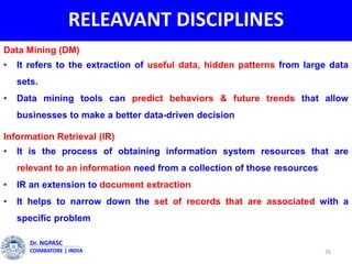RELEAVANT DISCIPLINES
26
Dr. NGPASC
COIMBATORE | INDIA
Data Mining (DM)
• It refers to the extraction of useful data, hidden patterns from large data
sets.
• Data mining tools can predict behaviors & future trends that allow
businesses to make a better data-driven decision
Information Retrieval (IR)
• It is the process of obtaining information system resources that are
relevant to an information need from a collection of those resources
• IR an extension to document extraction
• It helps to narrow down the set of records that are associated with a
specific problem
 