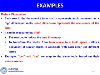 EXAMPLES
36
Dr. NGPASC
COIMBATORE | INDIA
Reduce Dimensions
• Each row in the document / term matrix represents each document as a
high dimension vector (each dimension represents the occurrence of the
term)
• It can be measured by, tf-idf
 The reason, to reduce the time & memory
 To transform the vector from term space to a topic space - allows
document of similar topics to associate with each other use different
terms
• Example: "pet" and "cat" are map to the same topic based on their
co-occurrence
 