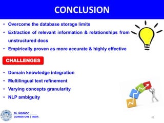 CONCLUSION
• Overcome the database storage limits
• Extraction of relevant information & relationships from
unstructured docs
• Empirically proven as more accurate & highly effective
• Domain knowledge integration
• Multilingual text refinement
• Varying concepts granularity
• NLP ambiguity
42
Dr. NGPASC
COIMBATORE | INDIA
CHALLENGES
 