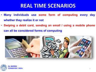REAL TIME SCENARIOS
• Many individuals use some form of computing every day
whether they realize it or not
• Swiping a debit card, sending an email / using a mobile phone
can all be considered forms of computing
7
Dr. NGPASC
COIMBATORE | INDIA
 