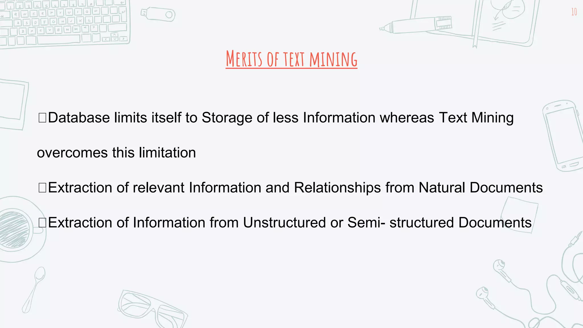 Merits of text mining
10
Database limits itself to Storage of less Information whereas Text Mining
overcomes this limitation
Extraction of relevant Information and Relationships from Natural Documents
Extraction of Information from Unstructured or Semi- structured Documents
 