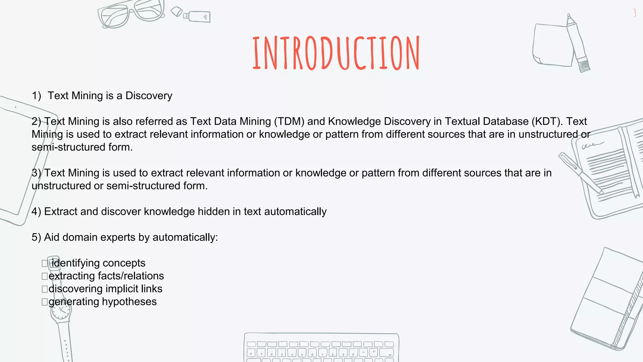 INTRODUCTION
3
1) Text Mining is a Discovery
2) Text Mining is also referred as Text Data Mining (TDM) and Knowledge Discovery in Textual Database (KDT). Text
Mining is used to extract relevant information or knowledge or pattern from different sources that are in unstructured or
semi-structured form.
3) Text Mining is used to extract relevant information or knowledge or pattern from different sources that are in
unstructured or semi-structured form.
4) Extract and discover knowledge hidden in text automatically
5) Aid domain experts by automatically:
identifying concepts
extracting facts/relations
discovering implicit links
generating hypotheses
 