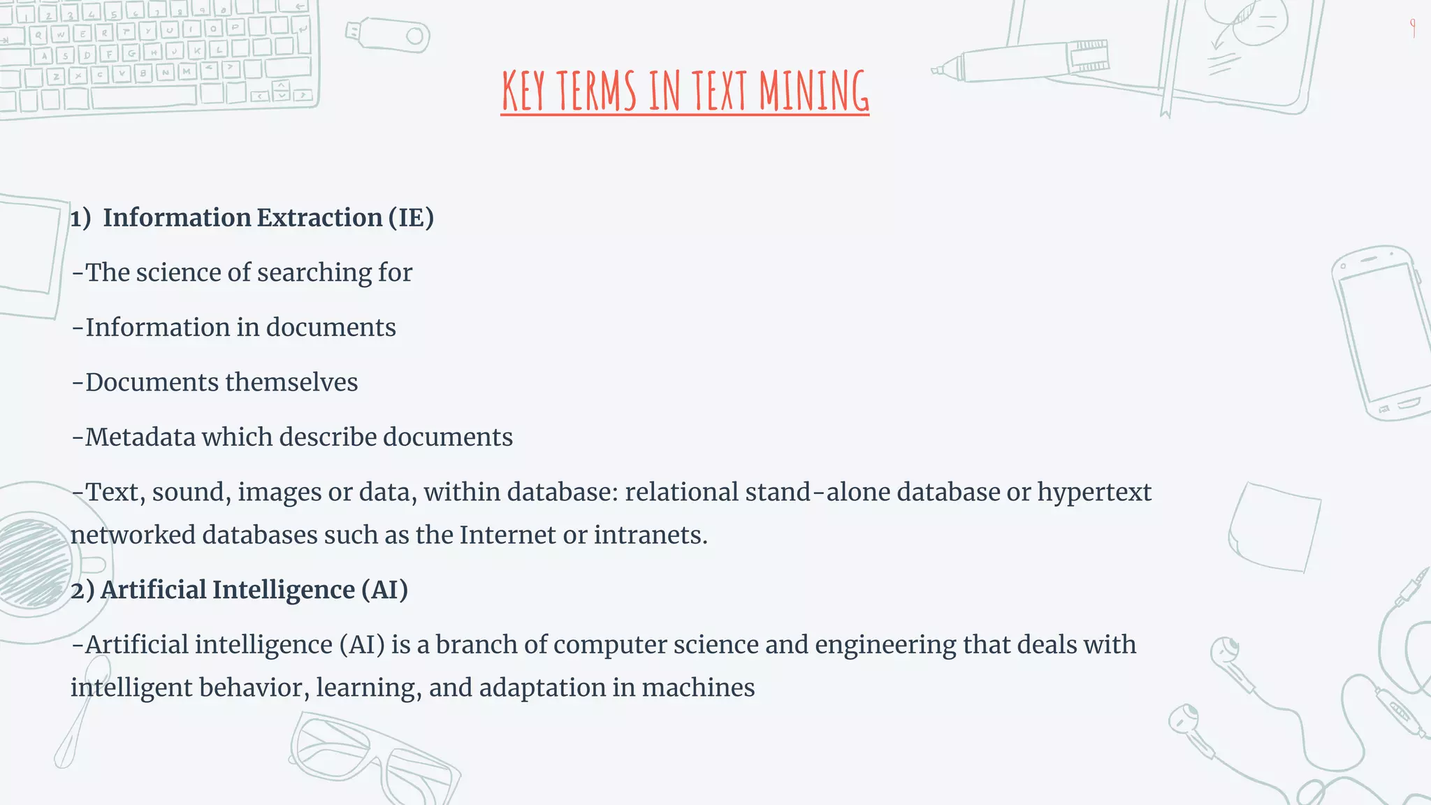 KEY TERMS IN TEXT MINING
1) Information Extraction (IE)
-The science of searching for
-Information in documents
-Documents themselves
-Metadata which describe documents
-Text, sound, images or data, within database: relational stand-alone database or hypertext
networked databases such as the Internet or intranets.
2) Artificial Intelligence (AI)
-Artificial intelligence (AI) is a branch of computer science and engineering that deals with
intelligent behavior, learning, and adaptation in machines
9
 