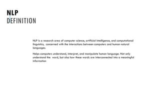 NLP
DEFINITION
NLP is a research area of computer science, artificial intelligence, and computational
linguistics, concerned with the interactions between computers and human natural
languages.
Helps computers understand, interpret, and manipulate human language. Not only
understand the word, but also how these words are interconnected into a meaningful
information
 