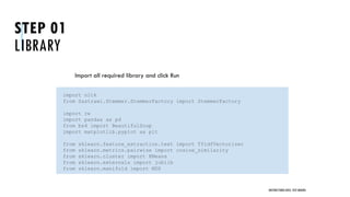 STEP 01
LIBRARY
Import all required library and click Run
UNSTRUCTURED DATA: TEXT MINING
import nltk
from Sastrawi.Stemmer.StemmerFactory import StemmerFactory
import re
import pandas as pd
from bs4 import BeautifulSoup
import matplotlib.pyplot as plt
from sklearn.feature_extraction.text import TfidfVectorizer
from sklearn.metrics.pairwise import cosine_similarity
from sklearn.cluster import KMeans
from sklearn.externals import joblib
from sklearn.manifold import MDS
 