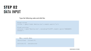 STEP 02
DATA INPUT
Type the following code and click Run
Show sample data
UNSTRUCTURED DATA: TEXT MINING
#load titles
titles = open('Judul Berita.txt').read().split('n')
#load articles
article = open('Berita.txt', encoding="utf8").read().split('BERHENTI
DISINI')
len(titles) titles[:5]
article[:5] len(article)
 