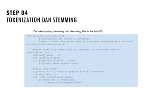 STEP 04
TOKENIZATION DAN STEMMING
Do tokenization, stemming and cleansing, like in the Lab 03
UNSTRUCTURED DATA: TEXT MINING
def tokenize_and_stem(text):
#tokenization and change to lowercase
tokens = [word.lower() for sent in nltk.sent_tokenize(text) for word
in nltk.word_tokenize(sent)]
#clean token from number and non alphabetical character such as
punctuation, etc.
filtered_tokens = []
for token in tokens:
if re.search('[a-zA-Z]', token):
filtered_tokens.append(token)
#clean stop words
stopwords = nltk.corpus.stopwords.words('indonesian')
cleaned_token = []
for token in filtered_tokens:
if token not in stopwords:
cleaned_token.append(token)
...
 
