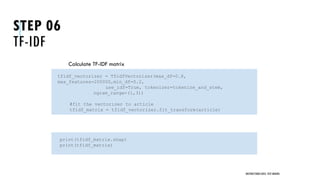 STEP 06
TF-IDF
Calculate TF-IDF matrix
Show matrix
UNSTRUCTURED DATA: TEXT MINING
tfidf_vectorizer = TfidfVectorizer(max_df=0.8,
max_features=200000,min_df=0.2,
use_idf=True, tokenizer=tokenize_and_stem,
ngram_range=(1,3))
#fit the vectorizer to article
tfidf_matrix = tfidf_vectorizer.fit_transform(article)
print(tfidf_matrix.shap)
print(tfidf_matrix)
 