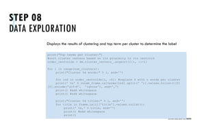 STEP 08
DATA EXPLORATION
Displays the results of clustering and top term per cluster to determine the label
UNSTRUCTURED DATA: TEXT MINING
print("Top terms per cluster:")
#sort cluster centers based on its proximity to its centroid
order_centroids = km.cluster_centers_.argsort()[:, ::-1]
for i in range(num_clusters):
print("Cluster %d words:" % i, end='')
for ind in order_centroids[i, :6]: #replace 6 with n words per cluster
print(' %s' % vocab_frame.ix[terms[ind].split(' ')].values.tolist()[0]
[0].encode('utf-8', 'ignore'), end=',')
print() #add whitespace
print() #add whitespace
print("Cluster %d titles:" % i, end='')
for title in frame.ix[i]['title'].values.tolist():
print(' %s,' % title, end='')
print() #add whitespace
print()
 