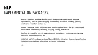 NLP
IMPLEMENTATION PACKAGES
Apache OpenNLP: Machine learning toolkit that provides tokenization, sentence
segmentation, part of speech tagging, named entity extraction, chunking, parsing,
coreference resolution, and so on.
Natural Language Toolkit (NLTK): the most popular python library for NLP, consisting of:
classification, tokenization, stemming, tagging, parsing, and others.
Stanford NLP: used for part of speech tagging, named entity recognizer, coreference
resolution, sentiment analysis, etc.
MALLET: is a JAVA package consists of Latent Dirichlet Allocation, document classification,
clustering, topic modeling, information extraction, and others.
etc.
 