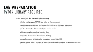 LAB PREPARATION
PYTON LIBRARY REQUIRED
In this training we will use below python library
nltk: the most popular NLP library in the python ecosystem
beautifulsoup4: library for extracting data from HTML and XML documents
pandas: library for data manipulation and analysis
scikit-learn: python machine learning library
matplotlib: library for 2-dimensional plotting
sastrawi: stemmer for Indonesian Language, ported from PHP
gensim: python library focused on analyzing plain-text documents for semantic structure
 