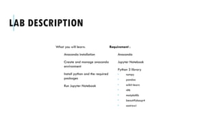 LAB DESCRIPTION
What you will learn:
Anaconda installation
Create and manage anaconda
environment
Install python and the required
packages
Run Jupyter Notebook
Requirement :
Anaconda
Jupyter Notebook
Python 3 library
 numpy
 pandas
 scikit-learn
 nltk
 matplotlib
 beautifulsoup4
 sastrawi
 